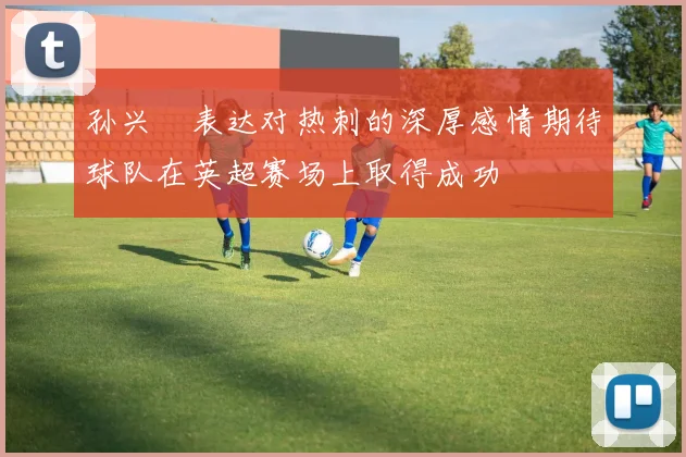 孙兴慜表达对热刺的深厚感情期待球队在英超赛场上取得成功