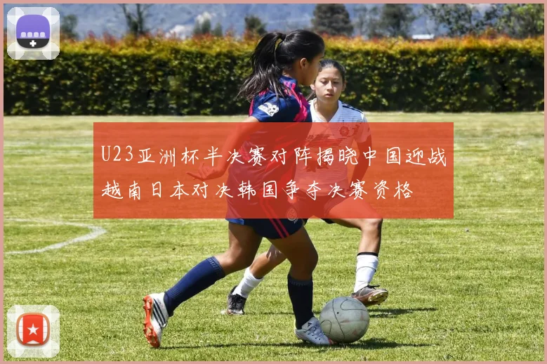 U23亚洲杯半决赛对阵揭晓中国迎战越南日本对决韩国争夺决赛资格