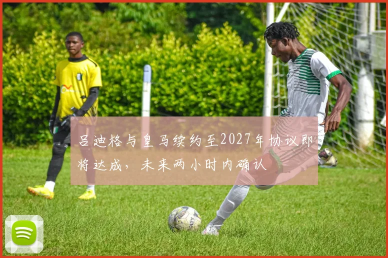 吕迪格与皇马续约至2027年协议即将达成，未来两小时内确认
