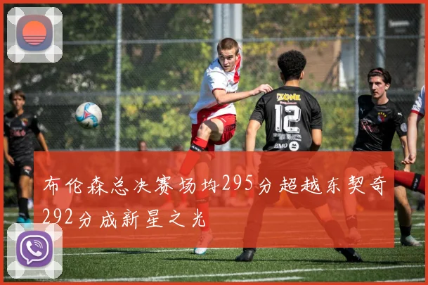 布伦森总决赛场均295分超越东契奇292分成新星之光
