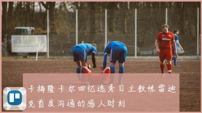 卡梅隆卡尔回忆选秀日主教练雷迪克首度沟通的感人时刻