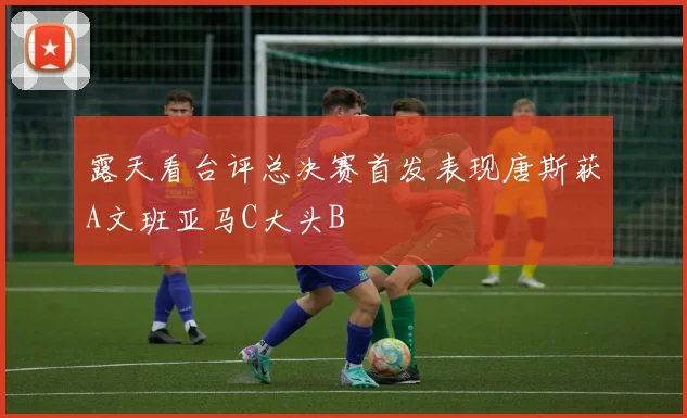 露天看台评总决赛首发表现唐斯获A文班亚马C大头B
