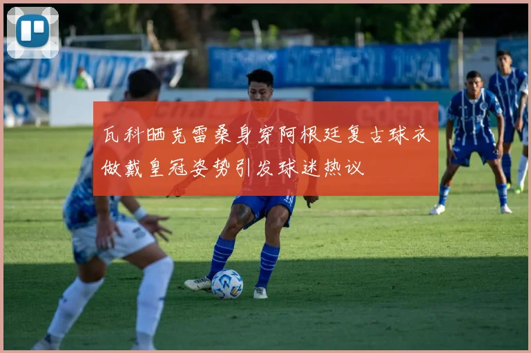 瓦科晒克雷桑身穿阿根廷复古球衣做戴皇冠姿势引发球迷热议