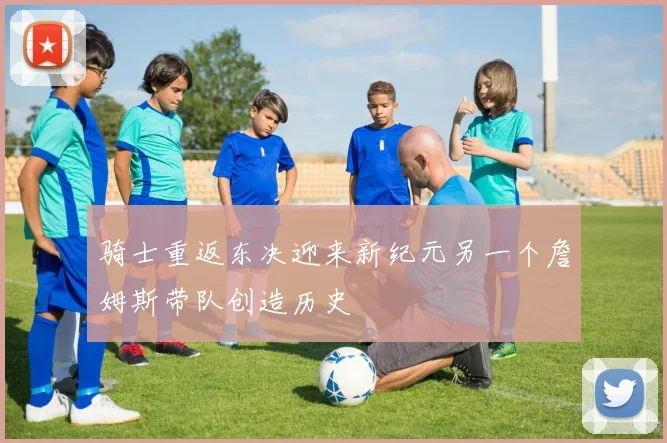 骑士重返东决迎来新纪元另一个詹姆斯带队创造历史