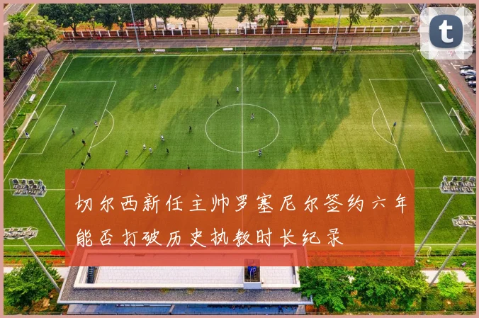 切尔西新任主帅罗塞尼尔签约六年能否打破历史执教时长纪录