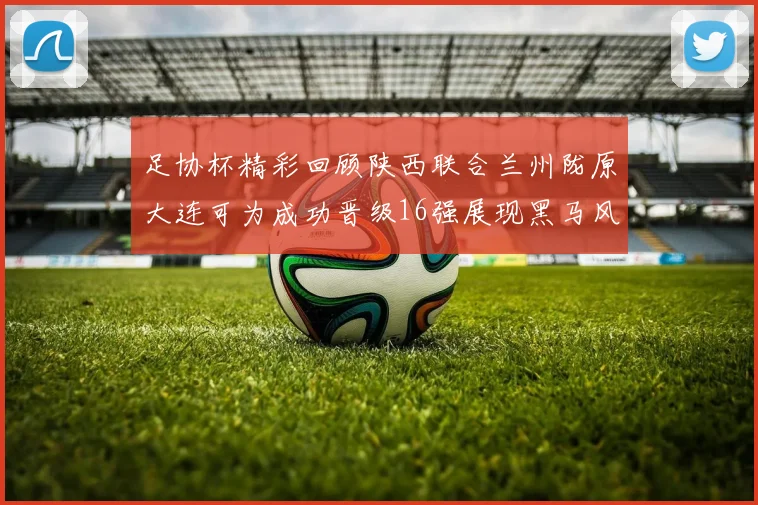 足协杯精彩回顾陕西联合兰州陇原大连可为成功晋级16强展现黑马风采