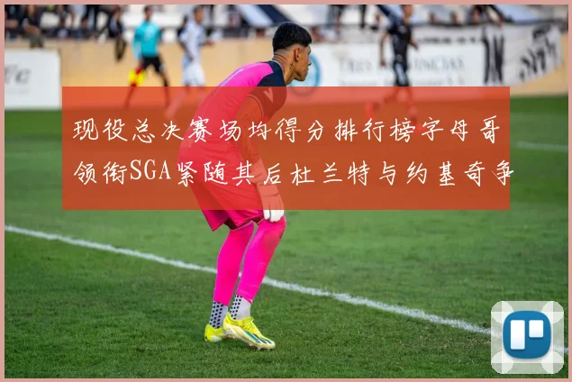 现役总决赛场均得分排行榜字母哥领衔SGA紧随其后杜兰特与约基奇争夺第三名