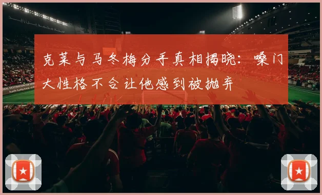 克莱与马冬梅分手真相揭晓：嗓门大性格不合让他感到被抛弃