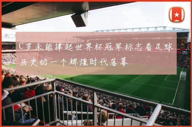 C罗未能捧起世界杯冠军标志着足球历史的一个辉煌时代落幕