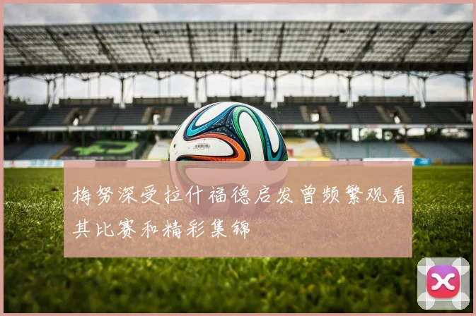 梅努深受拉什福德启发曾频繁观看其比赛和精彩集锦