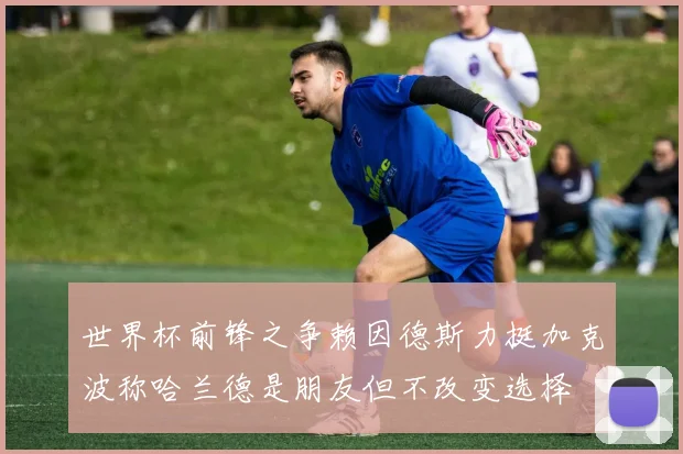 世界杯前锋之争赖因德斯力挺加克波称哈兰德是朋友但不改变选择