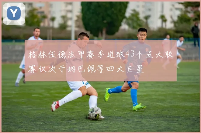格林伍德法甲赛季进球43个五大联赛仅次于姆巴佩等四大巨星