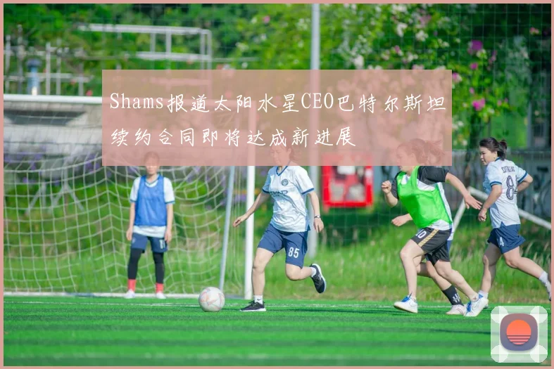 Shams报道太阳水星CEO巴特尔斯坦续约合同即将达成新进展