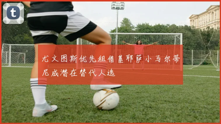 尤文图斯优先租借基耶萨小马尔蒂尼成潜在替代人选