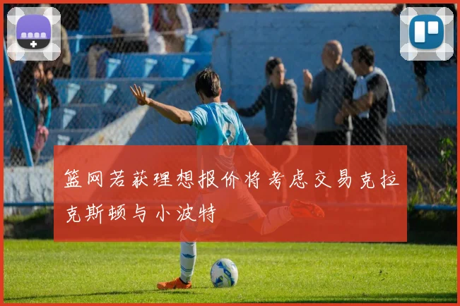 篮网若获理想报价将考虑交易克拉克斯顿与小波特