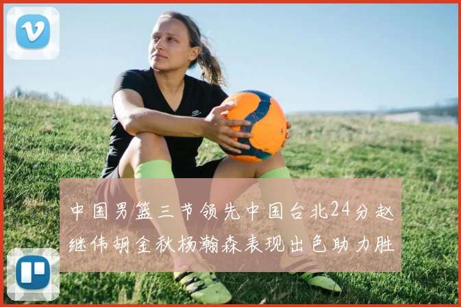 中国男篮三节领先中国台北24分赵继伟胡金秋杨瀚森表现出色助力胜利