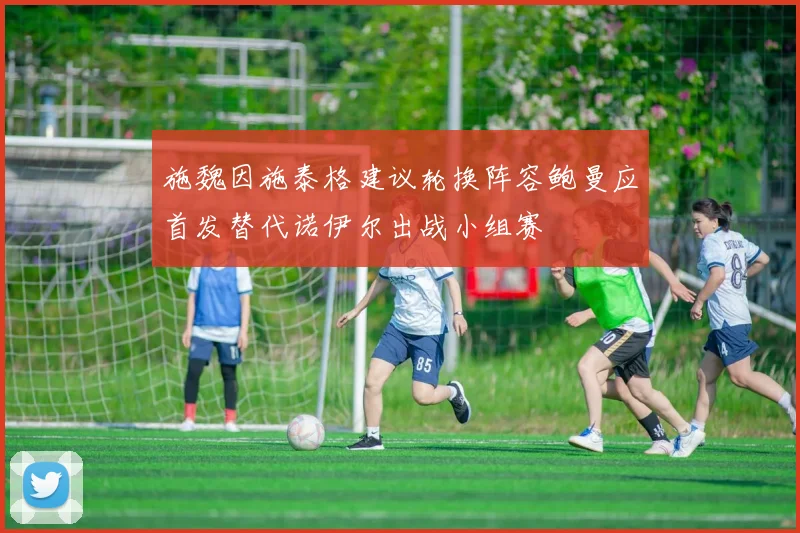 施魏因施泰格建议轮换阵容鲍曼应首发替代诺伊尔出战小组赛