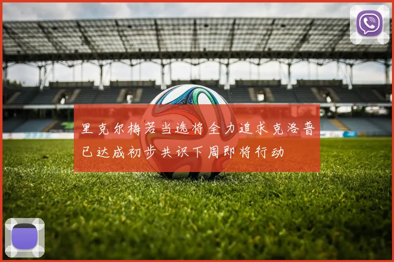 里克尔梅若当选将全力追求克洛普已达成初步共识下周即将行动