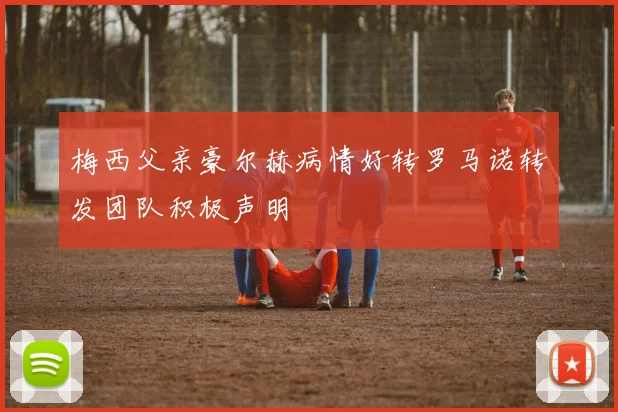 梅西父亲豪尔赫病情好转罗马诺转发团队积极声明
