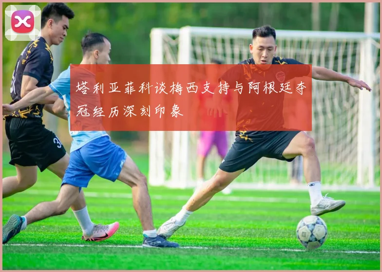 塔利亚菲科谈梅西支持与阿根廷夺冠经历深刻印象