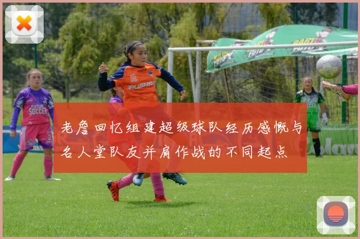 老詹回忆组建超级球队经历感慨与名人堂队友并肩作战的不同起点