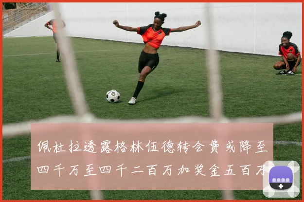 佩杜拉透露格林伍德转会费或降至四千万至四千二百万加奖金五百万至六百万