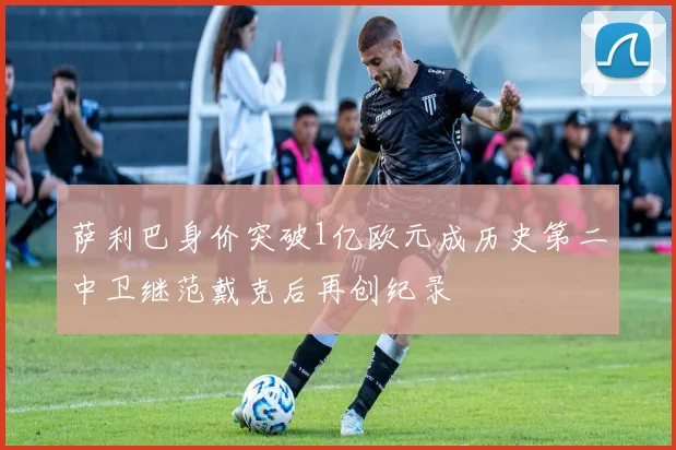 萨利巴身价突破1亿欧元成历史第二中卫继范戴克后再创纪录