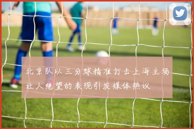 北京队以三分球精准打击上海主场让人绝望的表现引发媒体热议